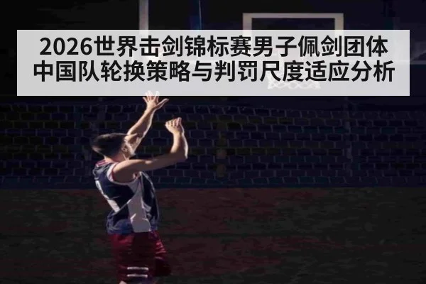2026世界击剑锦标赛男子佩剑团体 中国队轮换策略与判罚尺度适应分析